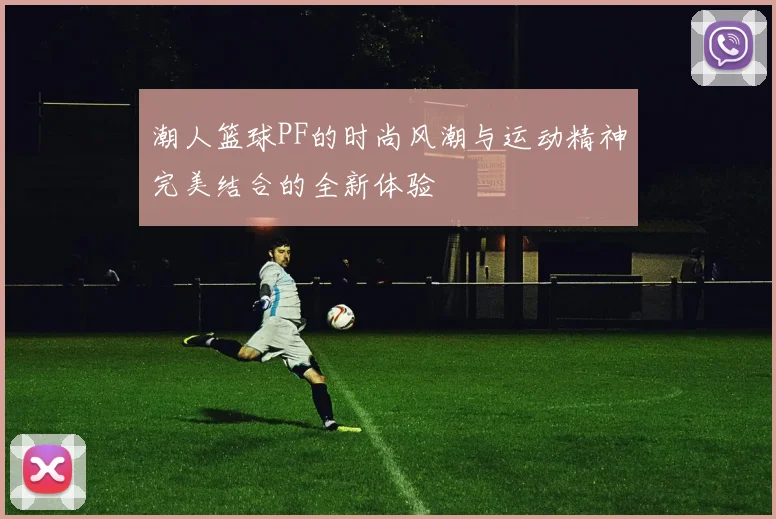 潮人篮球PF的时尚风潮与运动精神完美结合的全新体验