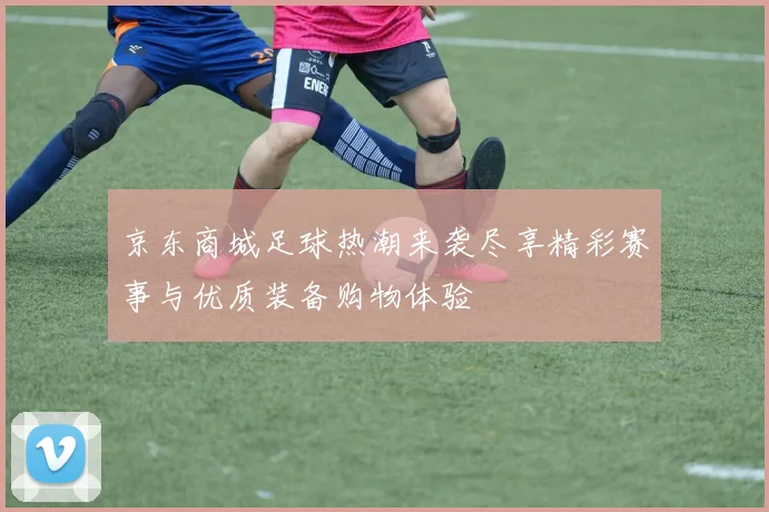 京东商城足球热潮来袭尽享精彩赛事与优质装备购物体验