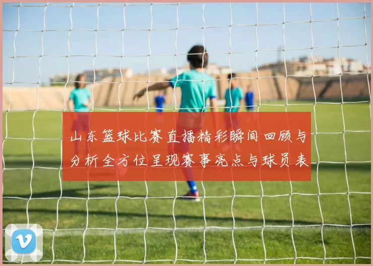 山东篮球比赛直播精彩瞬间回顾与分析全方位呈现赛事亮点与球员表现