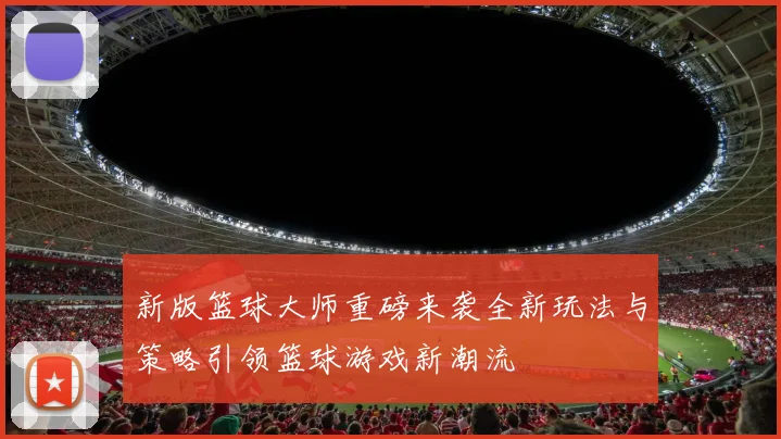 新版篮球大师重磅来袭全新玩法与策略引领篮球游戏新潮流