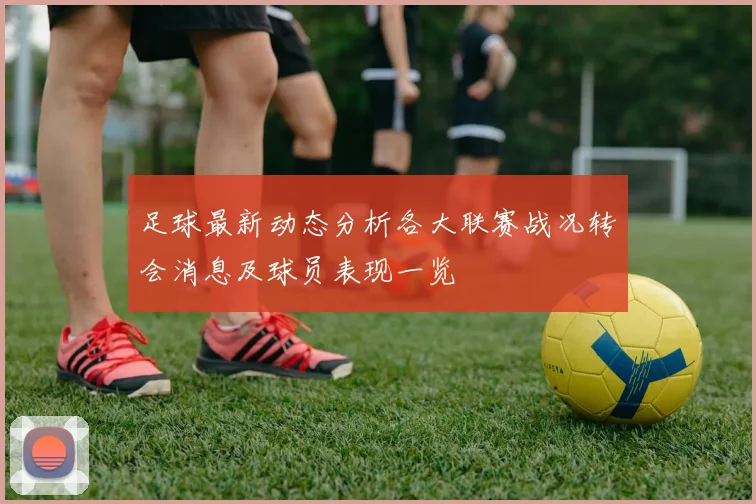 足球最新动态分析各大联赛战况转会消息及球员表现一览